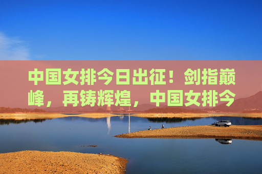 中国女排今日出征！剑指巅峰，再铸辉煌，中国女排今日出征剑指巅峰再铸辉煌