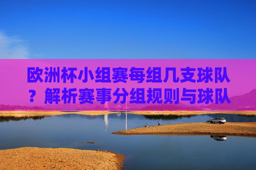 欧洲杯小组赛每组几支球队？解析赛事分组规则与球队数量