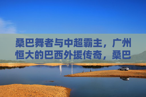 桑巴舞者与中超霸主，广州恒大的巴西外援传奇，桑巴舞者与中超霸主，广州恒大巴西外援传奇