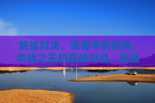 姚鲨对决,录像中的经典,中锋之王的巅峰对话,姚鲨巅峰对决,中锋之王的经典对话