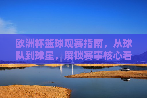 欧洲杯篮球观赛指南,从球队到球星,解锁赛事核心看点