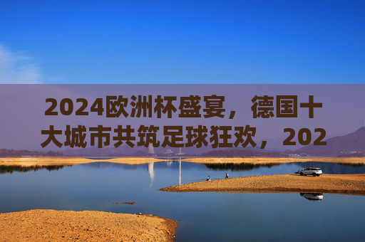 2024欧洲杯盛宴，德国十大城市共筑足球狂欢，2024欧洲杯，德国十大城市共筑足球狂欢