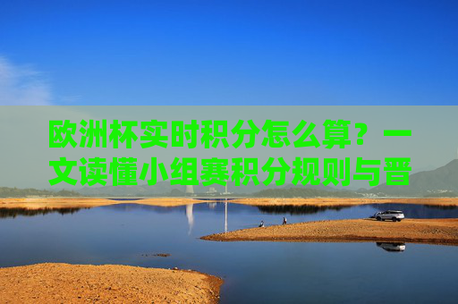 欧洲杯实时积分怎么算？一文读懂小组赛积分规则与晋级逻辑，一文读懂欧洲杯小组赛积分规则与晋级逻辑