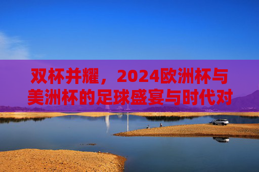 双杯并耀,2024欧洲杯与美洲杯的足球盛宴与时代对话,双杯并耀,2024欧洲杯与美洲杯的足球盛宴与时代对话