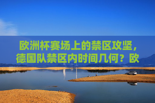 欧洲杯赛场上的禁区攻坚，德国队禁区内时间几何？欧洲杯德国队禁区攻坚时间几何？