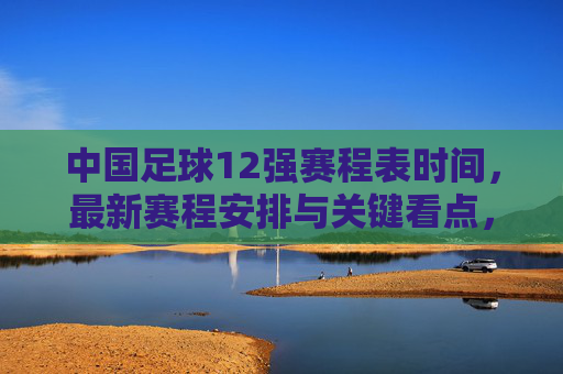 中国足球12强赛程表时间，最新赛程安排与关键看点，中国足球12强赛最新赛程安排及关键看点