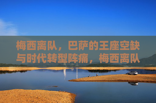 梅西离队，巴萨的王座空缺与时代转型阵痛，梅西离队，巴萨王座空缺与时代转型阵痛