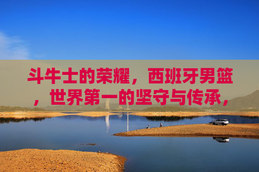 斗牛士的荣耀，西班牙男篮，世界第一的坚守与传承，斗牛士的荣耀，西班牙男篮世界第一的坚守与传承