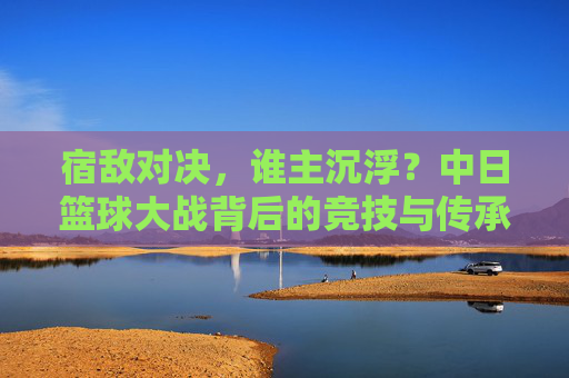 宿敌对决，谁主沉浮？中日篮球大战背后的竞技与传承，中日篮球宿敌对决，竞技传承谁主沉浮