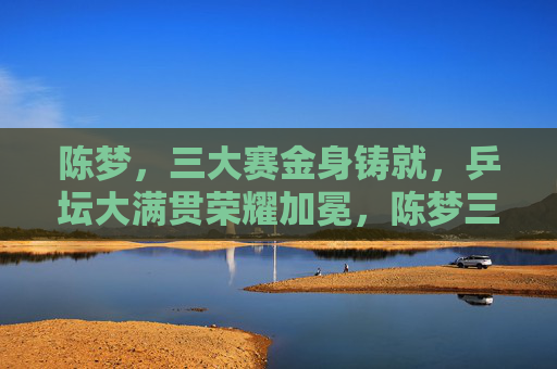 陈梦,三大赛金身铸就,乒坛大满贯荣耀加冕,陈梦三大赛金身铸就 乒坛大满贯加冕