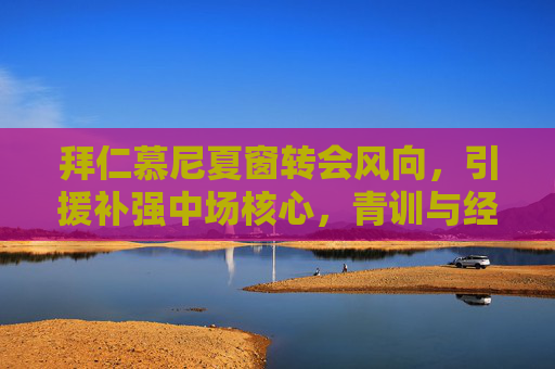 拜仁慕尼夏窗转会风向，引援补强中场核心，青训与经验并重重塑争冠版图，拜仁夏窗转会风向，引援补强中场核心，青训经验并重重塑争冠版图