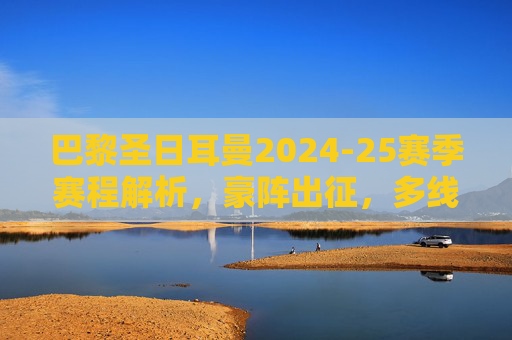 巴黎圣日耳曼2024-25赛季赛程解析,豪阵出征,多线征程的挑战与机遇,巴黎圣日耳曼2024-25赛季赛程解析,豪阵出征多线征程的挑战与机遇