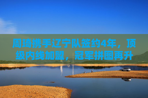 周琦携手辽宁队签约4年，顶级内线加盟，冠军拼图再升级，周琦携手辽宁签约4年，顶级内线升级冠军拼图