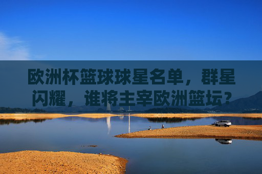 欧洲杯篮球球星名单，群星闪耀，谁将主宰欧洲篮坛？欧洲杯篮球群星名单，谁将主宰欧洲篮坛？