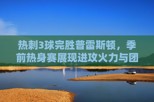 热刺3球完胜普雷斯顿，季前热身赛展现进攻火力与团队默契，热刺季前热身赛3球完胜普雷斯顿 展现进攻火力与团队默契