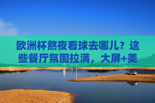 欧洲杯熬夜看球去哪儿？这些餐厅氛围拉满，大屏+美食让你沉浸式狂欢！欧洲杯熬夜看球餐厅，大屏+美食沉浸式狂欢！