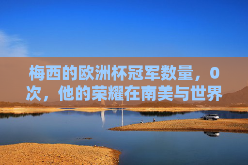 梅西的欧洲杯冠军数量,0次,他的荣耀在南美与世界的巅峰,梅西0次欧洲杯,南美与世界的荣耀巅峰