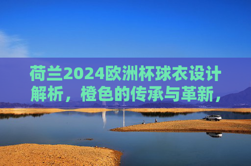 荷兰2024欧洲杯球衣设计解析，橙色的传承与革新，荷兰2024欧洲杯球衣，橙色的传承与革新
