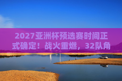 2027亚洲杯预选赛时间正式确定！战火重燃，32队角逐正赛门票，2027亚洲杯预选赛时间确定！32队战火重燃角逐正赛门票