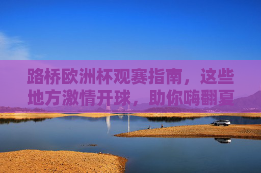 路桥欧洲杯观赛指南，这些地方激情开球，助你嗨翻夏夜！路桥欧洲杯观赛指南，激情开球嗨翻夏夜！