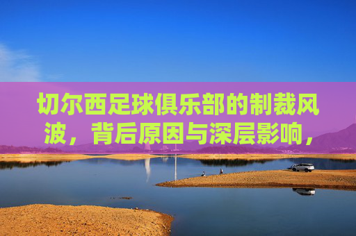 切尔西足球俱乐部的制裁风波,背后原因与深层影响,切尔西制裁风波,背后原因与深层影响解析