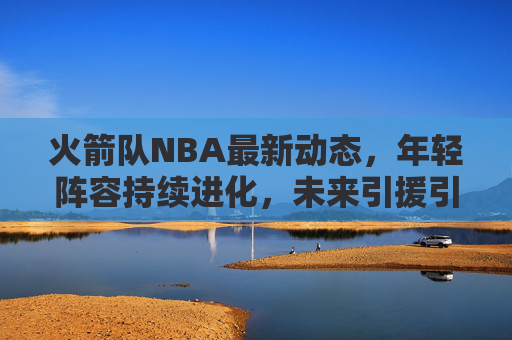火箭队NBA最新动态，年轻阵容持续进化，未来引援引关注，火箭队年轻阵容持续进化 未来引援引关注