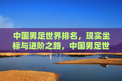 中国男足世界排名，现实坐标与进阶之路，中国男足世界排名，现实坐标与进阶之路