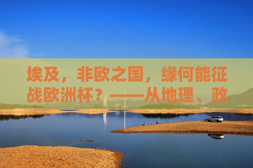 埃及，非欧之国，缘何能征战欧洲杯？——从地理、政治到体育的跨洲探索，埃及，非欧之国征战欧洲杯的跨洲探索