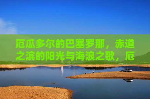 厄瓜多尔的巴塞罗那，赤道之滨的阳光与海浪之歌，厄瓜多尔巴塞罗那，赤道之滨的阳光海浪之歌