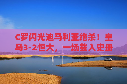 C罗闪光迪马利亚绝杀！皇马3-2恒大，一场载入史册的世俱杯经典