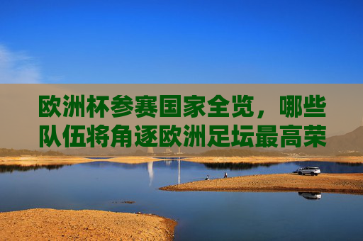 欧洲杯参赛国家全览，哪些队伍将角逐欧洲足坛最高荣誉？欧洲杯参赛国家全览，角逐欧洲足坛最高荣誉
