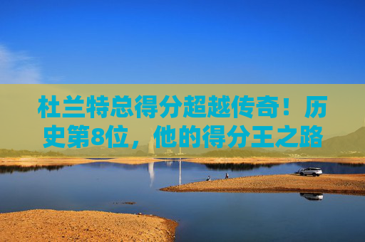杜兰特总得分超越传奇！历史第8位，他的得分王之路还有多远？杜兰特总得分跻身历史第8，得分王之路还有多远？