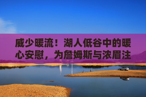威少暖流!湖人低谷中的暖心安慰,为詹姆斯与浓眉注入强心剂,威少暖流!湖人低谷强心剂,为詹眉注入信心