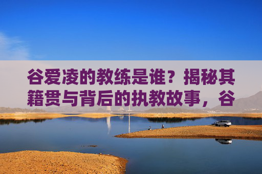 谷爱凌的教练是谁?揭秘其籍贯与背后的执教故事,谷爱凌教练揭秘,籍贯与执教故事背后的答案