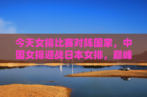 今天女排比赛对阵国家,中国女排迎战日本女排,巅峰对决一触即发,中国女排VS日本女排,巅峰对决一触即发