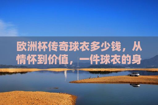 欧洲杯传奇球衣多少钱，从情怀到价值，一件球衣的身价密码，欧洲杯传奇球衣，从情怀到价值的身价密码