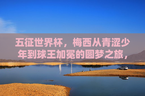 五征世界杯，梅西从青涩少年到球王加冕的圆梦之旅，五征圆梦，梅西从青涩少年到球王加冕
