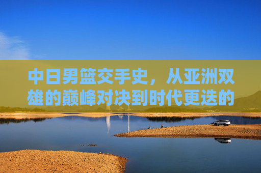 中日男篮交手史，从亚洲双雄的巅峰对决到时代更迭的博弈，中日男篮交手史，亚洲双雄的巅峰对决与时代更迭博弈