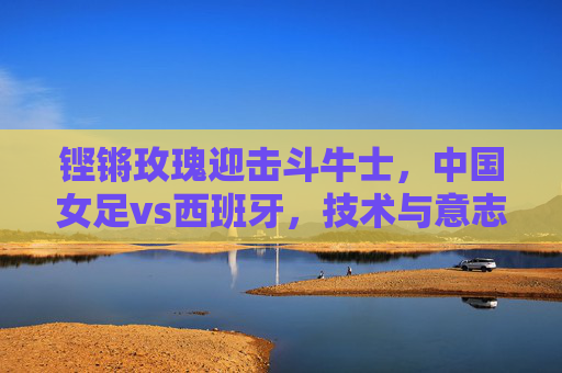 铿锵玫瑰迎击斗牛士，中国女足vs西班牙，技术与意志的巅峰对话，铿锵玫瑰VS斗牛士，技术与意志的巅峰对话