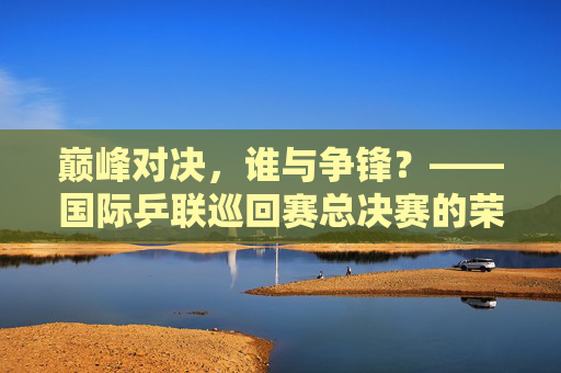 巅峰对决,谁与争锋?——国际乒联巡回赛总决赛的荣耀与征程,巅峰对决,国际乒联巡回赛总决赛的荣耀征程
