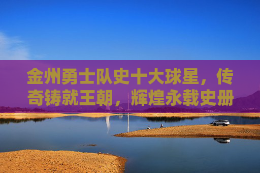 金州勇士队史十大球星，传奇铸就王朝，辉煌永载史册，金州勇士队史十大球星，传奇铸就王朝，辉煌永载史册