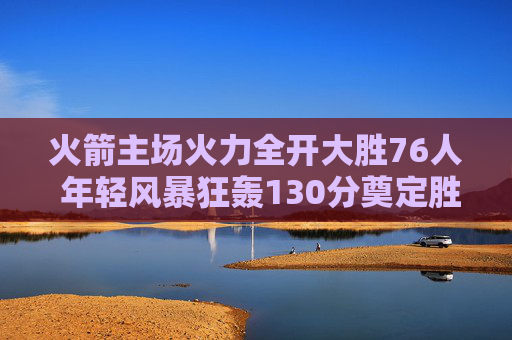 火箭主场火力全开大胜76人 年轻风暴狂轰130分奠定胜局，火箭主场年轻风暴狂轰130分大胜76人