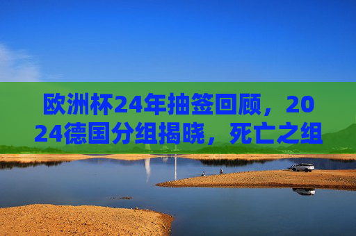 欧洲杯24年抽签回顾,2024德国分组揭晓,死亡之组与黑马悬念并存,欧洲杯24年抽签回顾,2024德国分组揭晓,死亡之组与黑马悬念并存