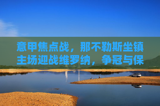 意甲焦点战，那不勒斯坐镇主场迎战维罗纳，争冠与保级的不同战场，意甲焦点战，那不勒斯主场迎战维罗纳，争冠与保级双线战场