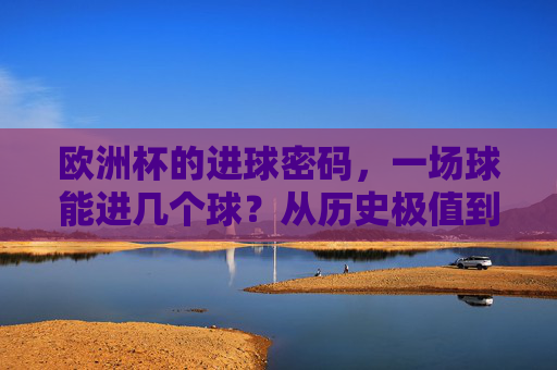 欧洲杯的进球密码,一场球能进几个球?从历史极值到赛场变量,欧洲杯进球密码,一场球的进球数,从历史极值到赛场变量