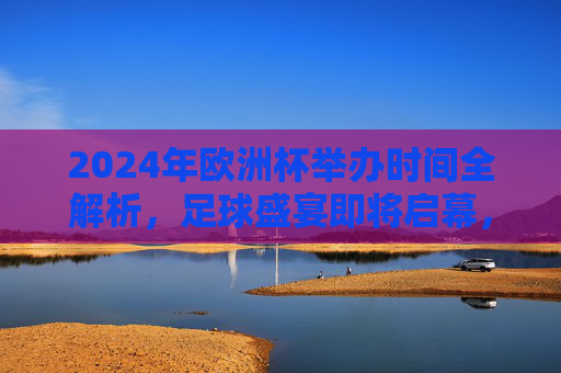 2024年欧洲杯举办时间全解析,足球盛宴即将启幕,2024年欧洲杯举办时间全解析,足球盛宴启幕在即