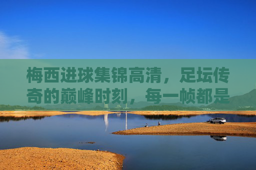 梅西进球集锦高清，足坛传奇的巅峰时刻，每一帧都是足球艺术，梅西巅峰进球艺术，足坛传奇的每一帧经典
