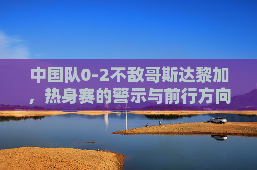 中国队0-2不敌哥斯达黎加，热身赛的警示与前行方向，0-2负哥斯达黎加热身赛，中国足球的警示与前行方向