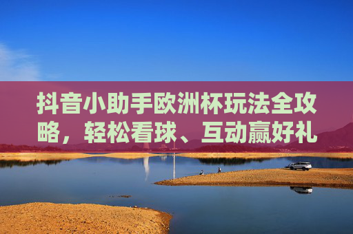 抖音小助手欧洲杯玩法全攻略，轻松看球、互动赢好礼，抖音小助手欧洲杯玩法全攻略，轻松看球互动赢好礼