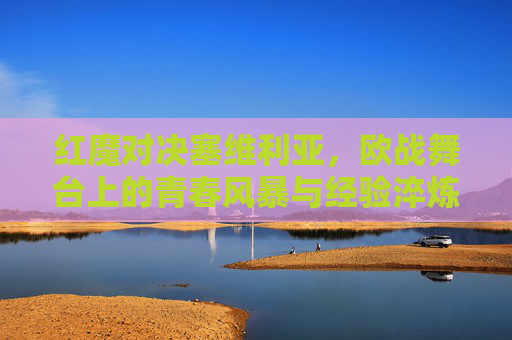 红魔对决塞维利亚，欧战舞台上的青春风暴与经验淬炼，红魔对决塞维利亚，欧战青春风暴撞经验淬炼